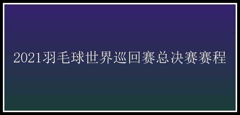 2021羽毛球世界巡回赛总决赛赛程