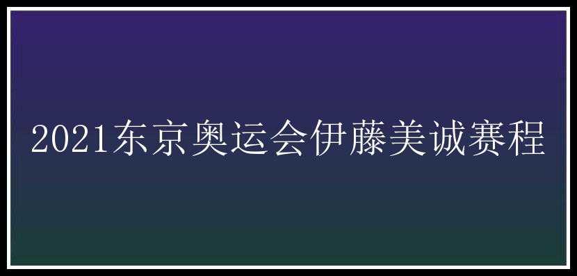 2021东京奥运会伊藤美诚赛程