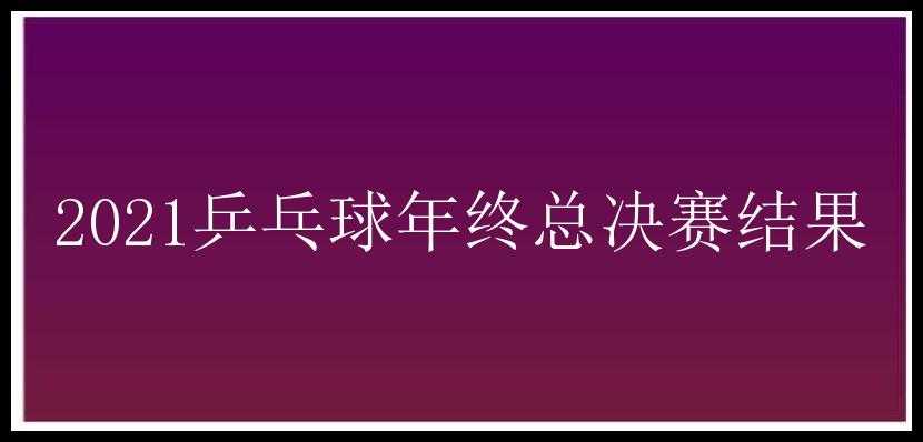 2021乒乓球年终总决赛结果