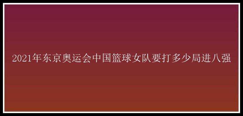 2021年东京奥运会中国篮球女队要打多少局进八强