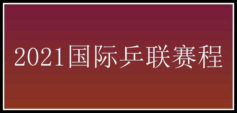 2021国际乒联赛程