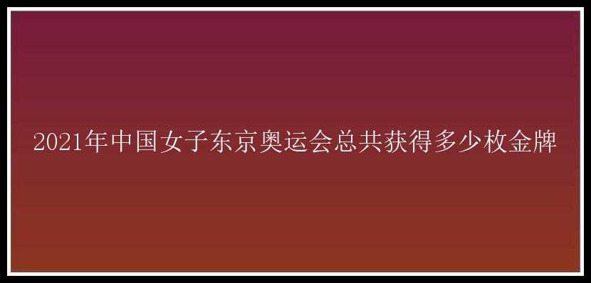 2021年中国女子东京奥运会总共获得多少枚金牌