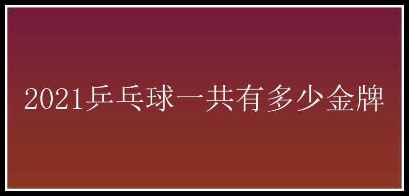 2021乒乓球一共有多少金牌