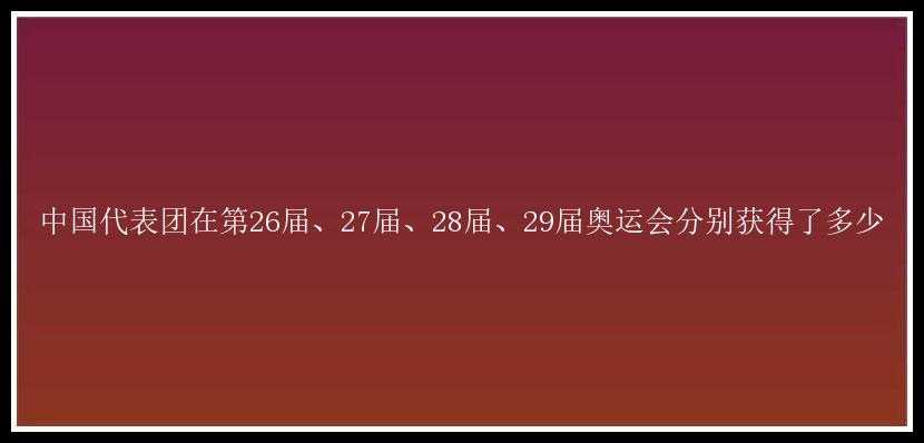 中国代表团在第26届、27届、28届、29届奥运会分别获得了多少