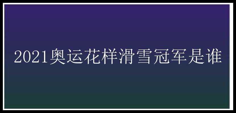 2021奥运花样滑雪冠军是谁