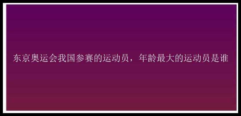 东京奥运会我国参赛的运动员，年龄最大的运动员是谁