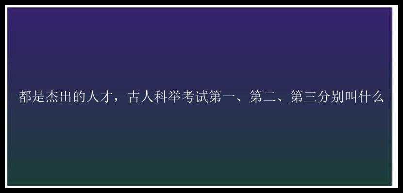 都是杰出的人才，古人科举考试第一、第二、第三分别叫什么