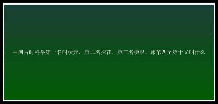 中国古时科举第一名叫状元，第二名探花，第三名榜眼，那第四至第十又叫什么