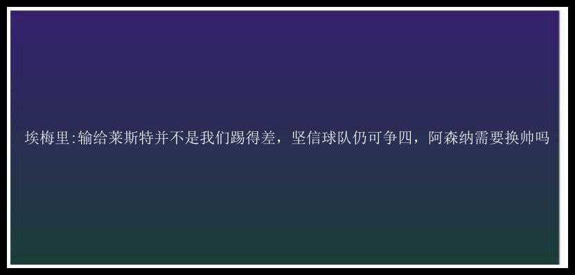 埃梅里:输给莱斯特并不是我们踢得差，坚信球队仍可争四，阿森纳需要换帅吗