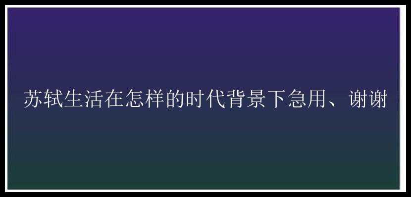 苏轼生活在怎样的时代背景下急用、谢谢