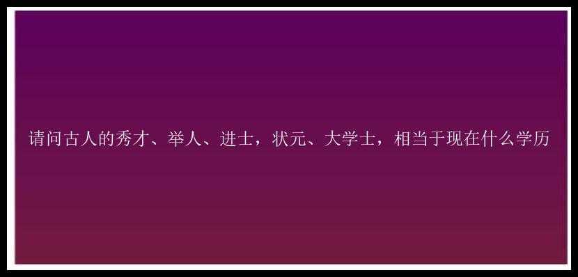 请问古人的秀才、举人、进士，状元、大学士，相当于现在什么学历