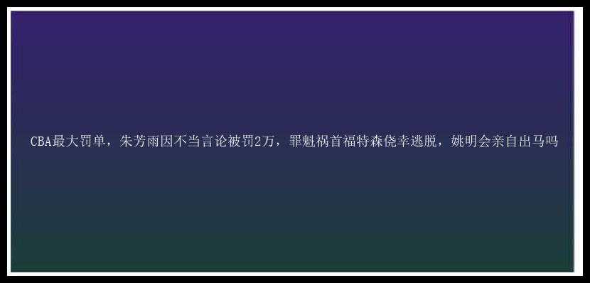 CBA最大罚单，朱芳雨因不当言论被罚2万，罪魁祸首福特森侥幸逃脱，姚明会亲自出马吗