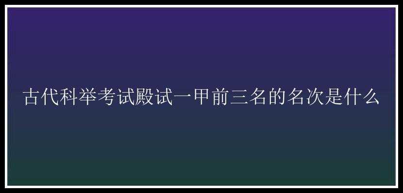 古代科举考试殿试一甲前三名的名次是什么