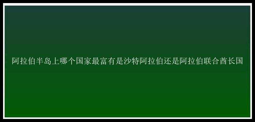 阿拉伯半岛上哪个国家最富有是沙特阿拉伯还是阿拉伯联合酋长国