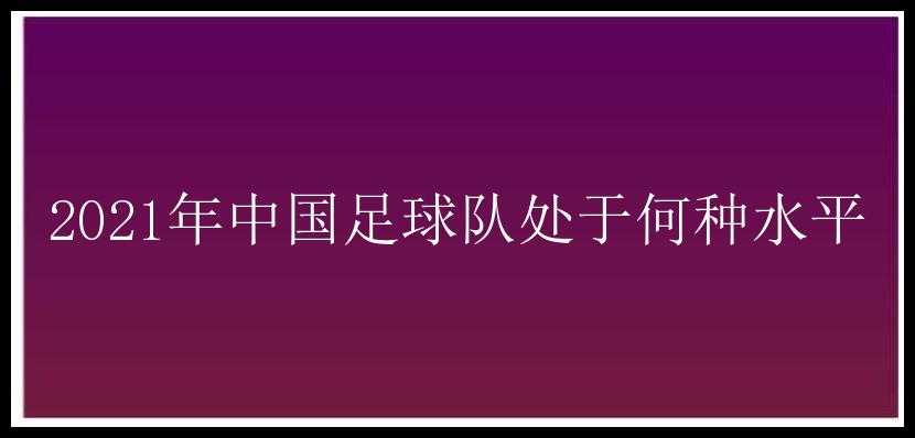 2021年中国足球队处于何种水平