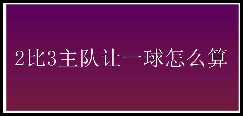 2比3主队让一球怎么算