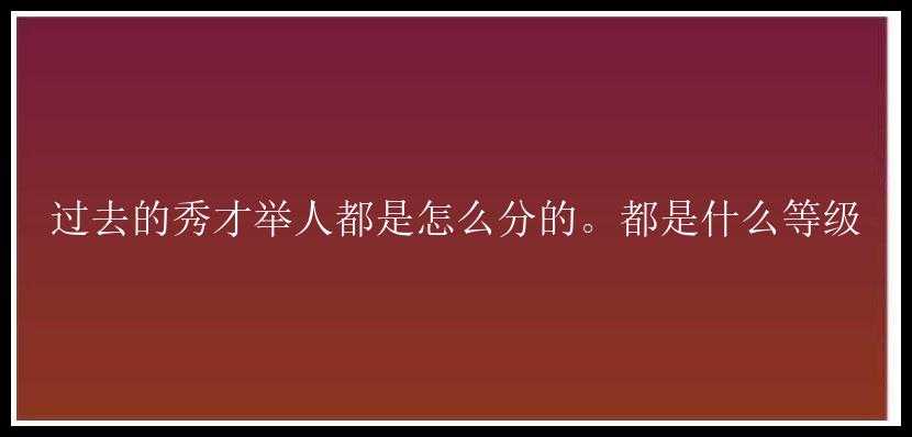 过去的秀才举人都是怎么分的。都是什么等级