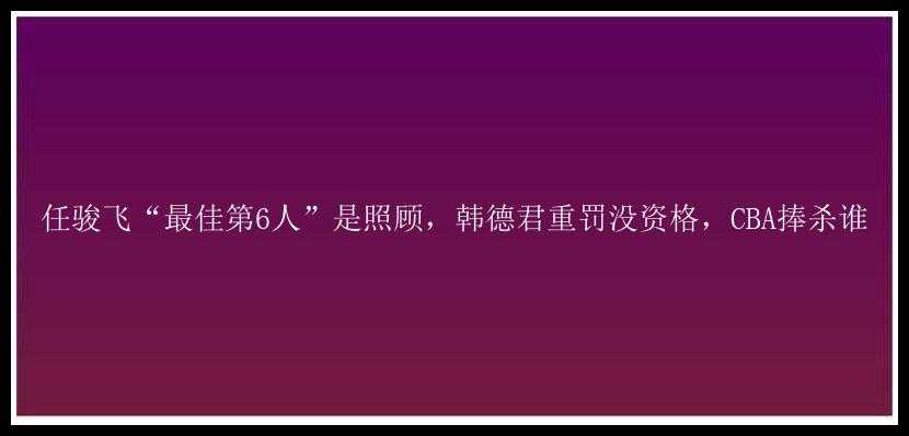 任骏飞“最佳第6人”是照顾，韩德君重罚没资格，CBA捧杀谁