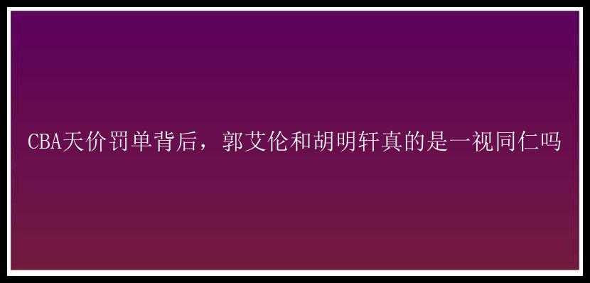 CBA天价罚单背后，郭艾伦和胡明轩真的是一视同仁吗