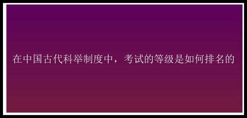 在中国古代科举制度中，考试的等级是如何排名的