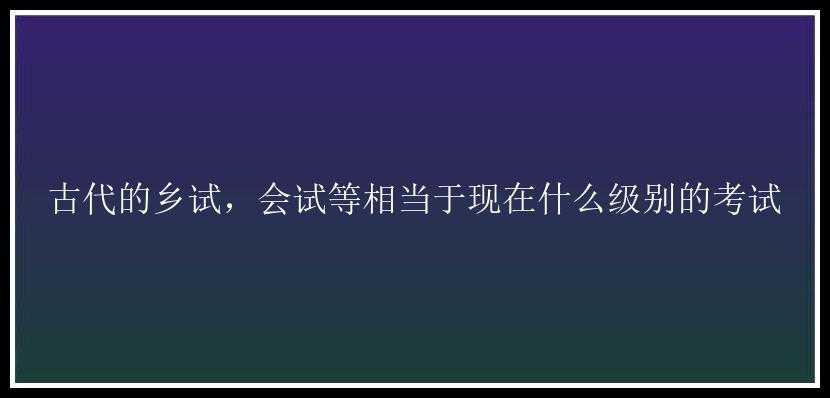 古代的乡试，会试等相当于现在什么级别的考试