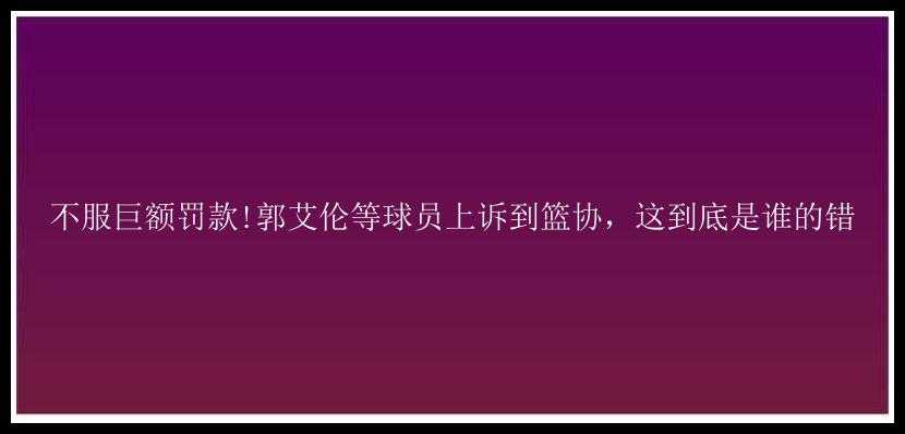 不服巨额罚款!郭艾伦等球员上诉到篮协，这到底是谁的错