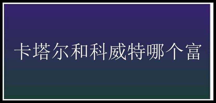 卡塔尔和科威特哪个富