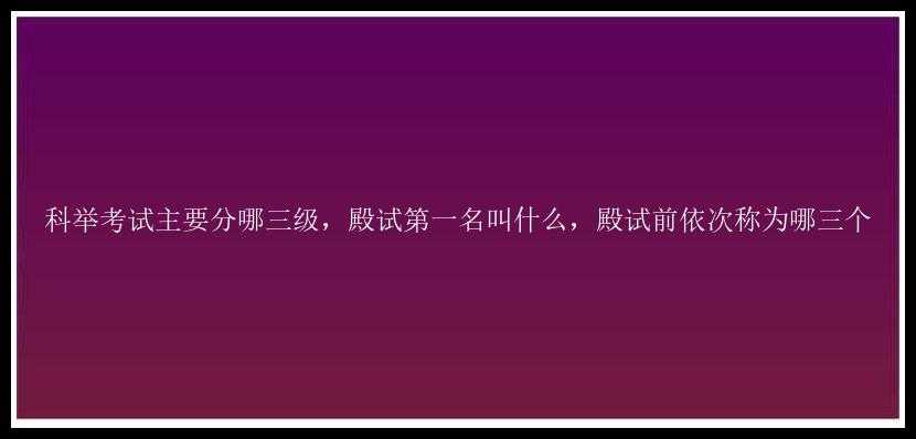 科举考试主要分哪三级，殿试第一名叫什么，殿试前依次称为哪三个