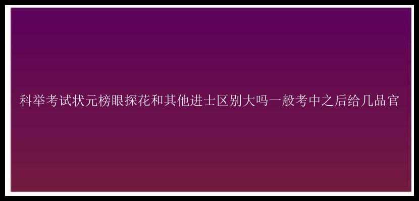 科举考试状元榜眼探花和其他进士区别大吗一般考中之后给几品官