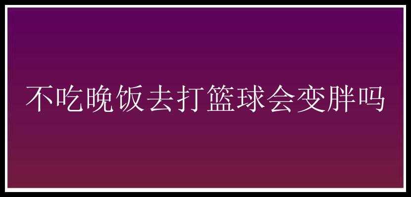 不吃晚饭去打篮球会变胖吗