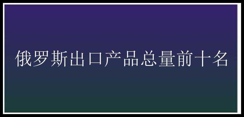 俄罗斯出口产品总量前十名