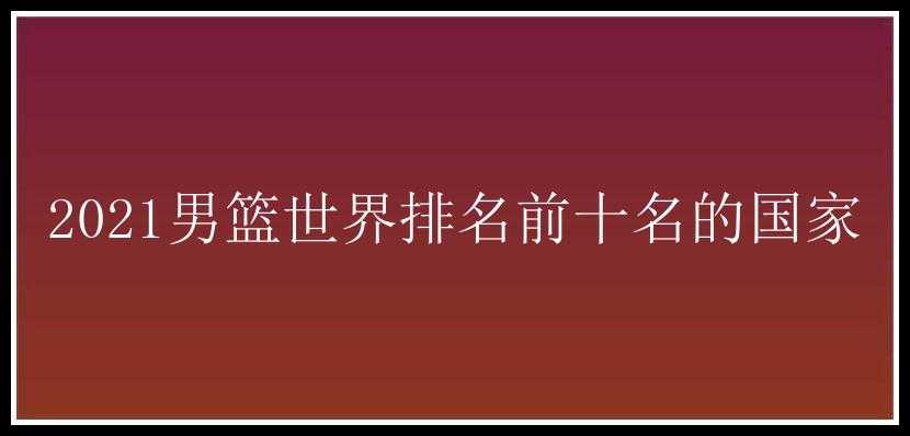 2021男篮世界排名前十名的国家