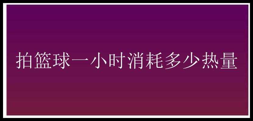 拍篮球一小时消耗多少热量