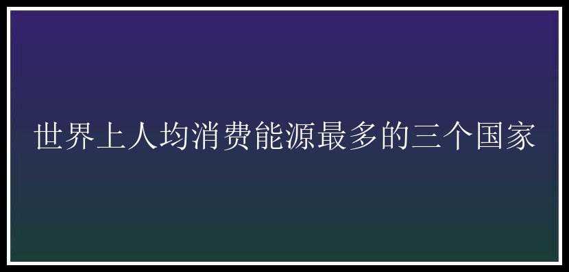 世界上人均消费能源最多的三个国家