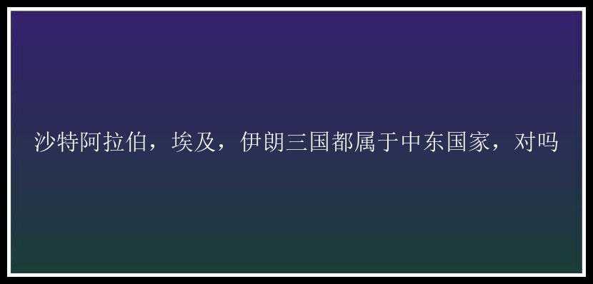 沙特阿拉伯，埃及，伊朗三国都属于中东国家，对吗