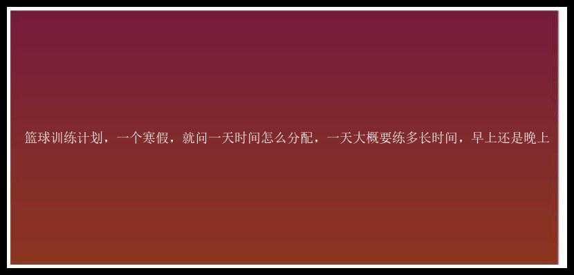 篮球训练计划，一个寒假，就问一天时间怎么分配，一天大概要练多长时间，早上还是晚上