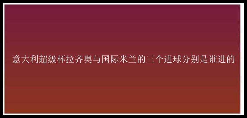 意大利超级杯拉齐奥与国际米兰的三个进球分别是谁进的