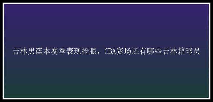 吉林男篮本赛季表现抢眼，CBA赛场还有哪些吉林籍球员