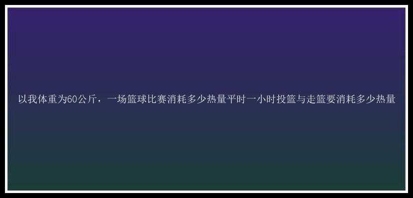 以我体重为60公斤，一场篮球比赛消耗多少热量平时一小时投篮与走篮要消耗多少热量