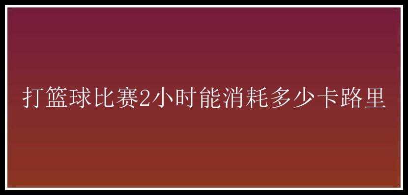 打篮球比赛2小时能消耗多少卡路里