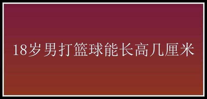 18岁男打篮球能长高几厘米