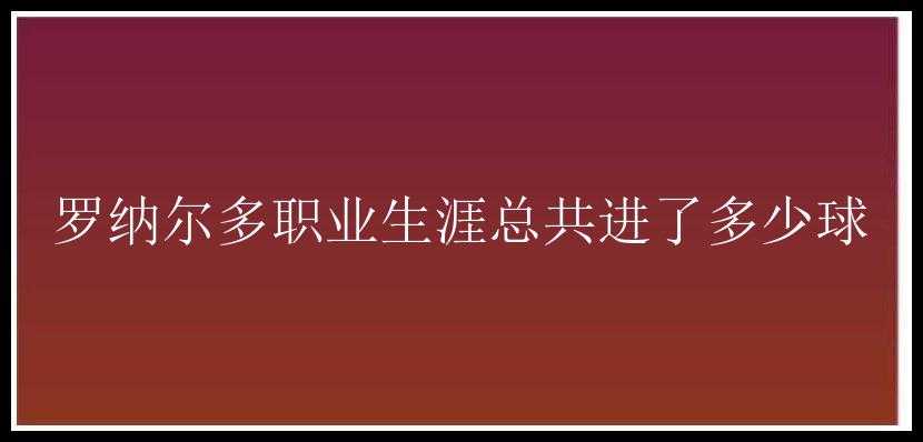 罗纳尔多职业生涯总共进了多少球