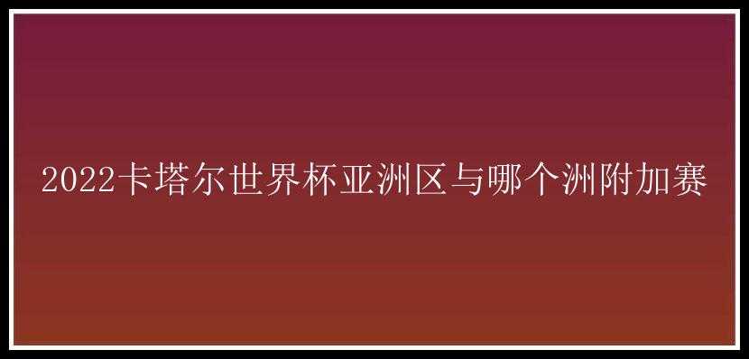 2022卡塔尔世界杯亚洲区与哪个洲附加赛