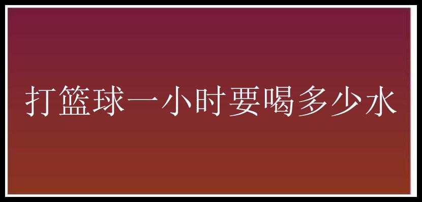 打篮球一小时要喝多少水