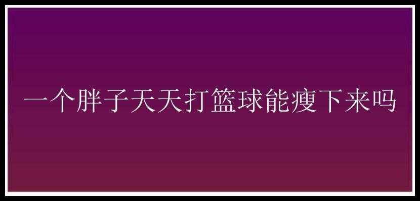 一个胖子天天打篮球能瘦下来吗