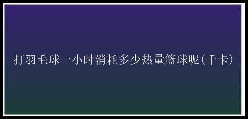 打羽毛球一小时消耗多少热量篮球呢(千卡)