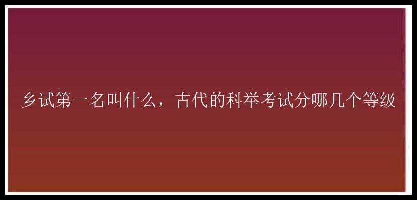 乡试第一名叫什么，古代的科举考试分哪几个等级