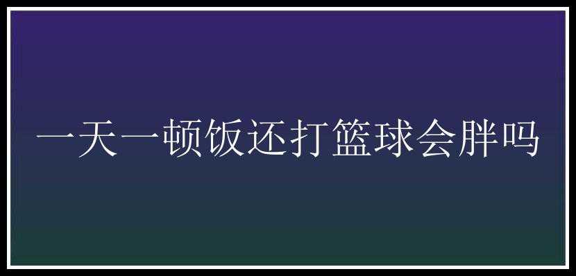 一天一顿饭还打篮球会胖吗