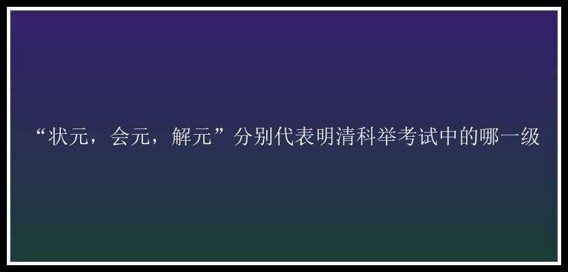 “状元，会元，解元”分别代表明清科举考试中的哪一级