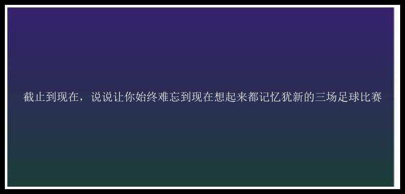 截止到现在，说说让你始终难忘到现在想起来都记忆犹新的三场足球比赛